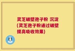 灵芝破壁孢子粉 沉淀(灵芝孢子粉通过破壁提高吸收效果)