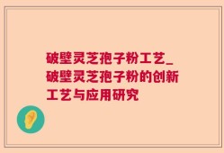 破壁灵芝孢子粉工艺_破壁灵芝孢子粉的创新工艺与应用研究