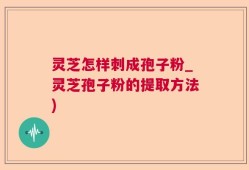 灵芝怎样刺成孢子粉_灵芝孢子粉的提取方法)