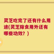 灵芝吃完了还有什么用途(灵芝除食用外还有哪些功效？)