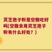 灵芝孢子粉是空腹吃好吗(空腹食用灵芝孢子粉有什么好处？)