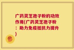 广药灵芝孢子粉的功效作用(广药灵芝孢子粉：助力免疫抵抗力提升)