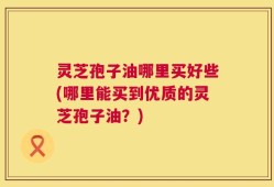 灵芝孢子油哪里买好些(哪里能买到优质的灵芝孢子油？)