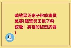 破壁灵芝孢子粉胶囊做美容(破壁灵芝孢子粉胶囊：美容的秘密武器)