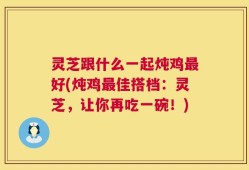 灵芝跟什么一起炖鸡最好(炖鸡最佳搭档：灵芝，让你再吃一碗！)