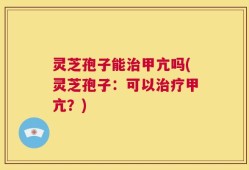 灵芝孢子能治甲亢吗(灵芝孢子：可以治疗甲亢？)