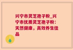 兴宁市灵芝孢子粉_兴宁市优质灵芝孢子粉：天然健康，高效养生佳品