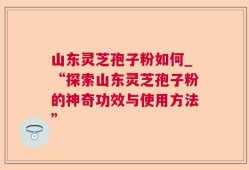 山东灵芝孢子粉如何_“探索山东灵芝孢子粉的神奇功效与使用方法”