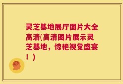 灵芝基地展厅图片大全高清(高清图片展示灵芝基地，惊艳视觉盛宴！)