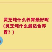 灵芝炖什么养胃最好呢(灵芝炖什么最适合养胃？)