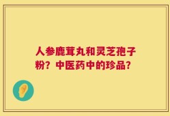 人参鹿茸丸和灵芝孢子粉？中医药中的珍品？