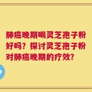 肺癌晚期喝灵芝孢子粉好吗？探讨灵芝孢子粉对肺癌晚期的疗效？