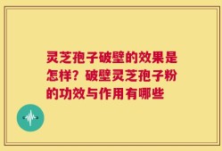 灵芝孢子破壁的效果是怎样？破壁灵芝孢子粉的功效与作用有哪些