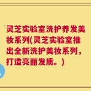 灵芝实验室洗护养发美妆系列(灵芝实验室推出全新洗护美妆系列，打造亮丽发质。)