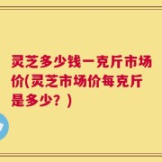 灵芝多少钱一克斤市场价(灵芝市场价每克斤是多少？)