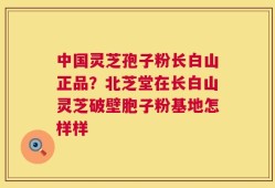 中国灵芝孢子粉长白山正品？北芝堂在长白山灵芝破壁胞子粉基地怎样样