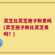 灵芝比灵芝孢子粉贵吗(灵芝孢子粉比灵芝贵吗？)