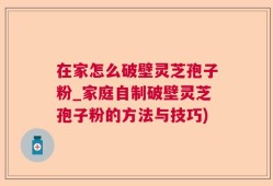 在家怎么破壁灵芝孢子粉_家庭自制破壁灵芝孢子粉的方法与技巧)