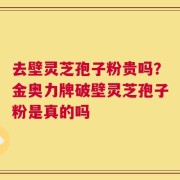 去壁灵芝孢子粉贵吗？金奥力牌破壁灵芝孢子粉是真的吗