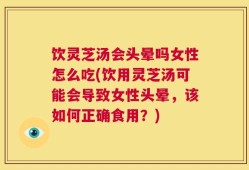 饮灵芝汤会头晕吗女性怎么吃(饮用灵芝汤可能会导致女性头晕，该如何正确食用？)