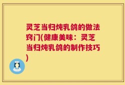 灵芝当归炖乳鸽的做法窍门(健康美味：灵芝当归炖乳鸽的制作技巧)