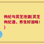 枸杞与灵芝泡酒(灵芝枸杞酒，养生好滋味！)