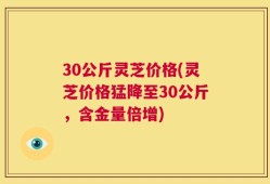 30公斤灵芝价格(灵芝价格猛降至30公斤，含金量倍增)