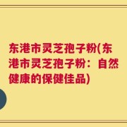 东港市灵芝孢子粉(东港市灵芝孢子粉：自然健康的保健佳品)