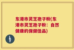 东港市灵芝孢子粉(东港市灵芝孢子粉：自然健康的保健佳品)