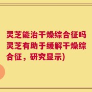 灵芝能治干燥综合征吗灵芝有助于缓解干燥综合征，研究显示)
