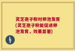 灵芝孢子粉对卵泡发育(灵芝孢子粉能促进卵泡发育，效果显著)