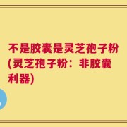 不是胶囊是灵芝孢子粉(灵芝孢子粉：非胶囊利器)
