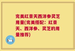 完美红景天西洋参灵芝用量(完美搭配：红景天、西洋参、灵芝的用量推荐)