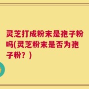 灵芝打成粉末是孢子粉吗(灵芝粉末是否为孢子粉？)