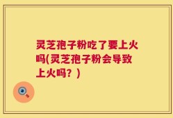 灵芝孢子粉吃了要上火吗(灵芝孢子粉会导致上火吗？)
