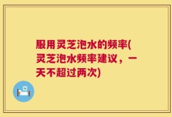 服用灵芝泡水的频率(灵芝泡水频率建议，一天不超过两次)