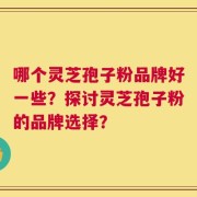 哪个灵芝孢子粉品牌好一些？探讨灵芝孢子粉的品牌选择？