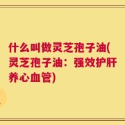 什么叫做灵芝孢子油(灵芝孢子油：强效护肝养心血管)