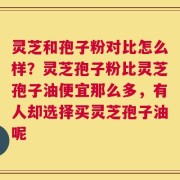 灵芝和孢子粉对比怎么样？灵芝孢子粉比灵芝孢子油便宜那么多，有人却选择买灵芝孢子油呢