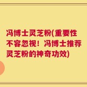 冯博士灵芝粉(重要性不容忽视！冯博士推荐灵芝粉的神奇功效)