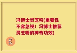 冯博士灵芝粉(重要性不容忽视！冯博士推荐灵芝粉的神奇功效)