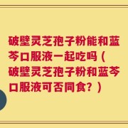 破壁灵芝孢子粉能和蓝芩口服液一起吃吗 (破壁灵芝孢子粉和蓝芩口服液可否同食？)