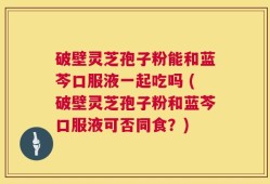 破壁灵芝孢子粉能和蓝芩口服液一起吃吗 (破壁灵芝孢子粉和蓝芩口服液可否同食？)