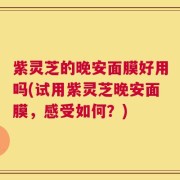紫灵芝的晚安面膜好用吗(试用紫灵芝晚安面膜，感受如何？)