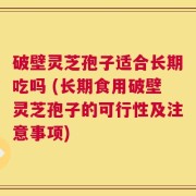 破壁灵芝孢子适合长期吃吗 (长期食用破壁灵芝孢子的可行性及注意事项)