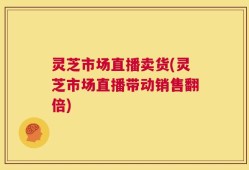 灵芝市场直播卖货(灵芝市场直播带动销售翻倍)