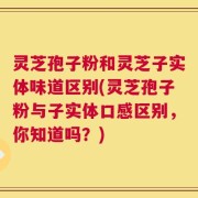 灵芝孢子粉和灵芝子实体味道区别(灵芝孢子粉与子实体口感区别，你知道吗？)