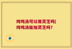 炖鸡汤可以用灵芝吗(炖鸡汤能加灵芝吗？