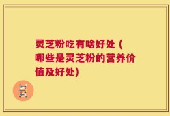 灵芝粉吃有啥好处 (哪些是灵芝粉的营养价值及好处)