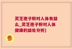 灵芝孢子粉对人体有益么_灵芝孢子粉对人体健康的益处分析)